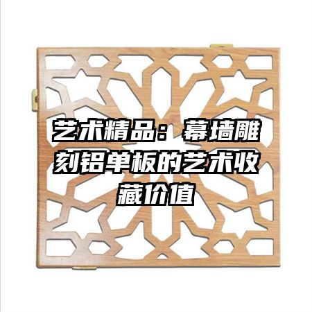 艺术精品：幕墙雕刻铝单板的艺术收藏价值